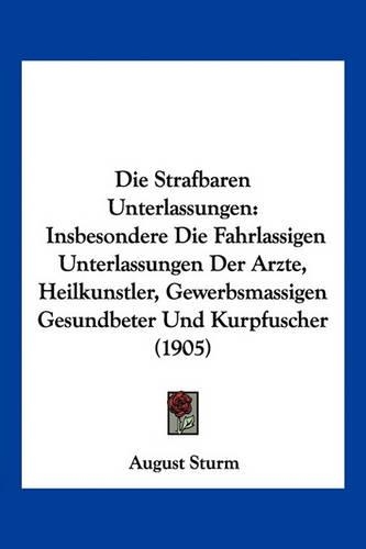 Die Strafbaren Unterlassungen: Insbesondere Die Fahrlassigen Unterlassungen Der Arzte, Heilkunstler, Gewerbsmassigen Gesundbeter Und Kurpfuscher (1905)(German)
