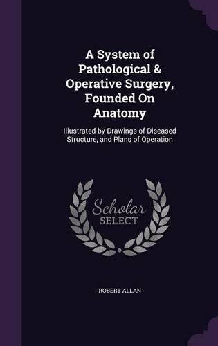 A System of Pathological & Operative Surgery, Founded on Anatomy: Illustrated by Drawings of Diseased Structure, and Plans of Operation