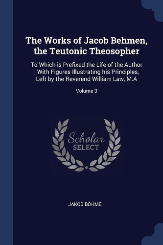 The Works of Jacob Behmen, the Teutonic Theosopher: To Which is Prefixed the Life of the Author; With Figures Illustrating his Principles, Left by the Reverend William Law, M.A; Volume 3