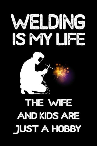 Welding Is My Life The Wife And Kids Are Just A Hobby