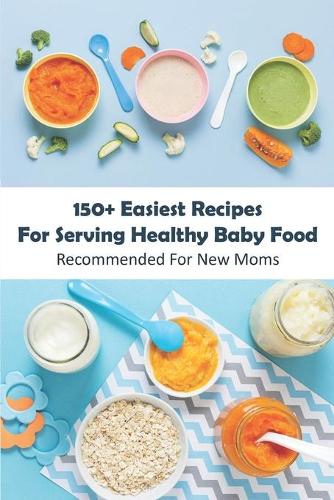 150+ Easiest Recipes For Serving Healthy Baby Food_ Recommended For New Moms: Baby Food Cookbook