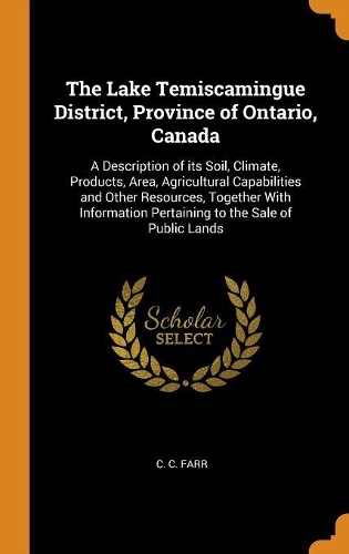 The Lake Temiscamingue District, Province of Ontario, Canada: A Description of Its Soil, Climate, Products, Area, Agricultural Capabilities and Other Resources, Together with Information Pertaining to the Sale 
