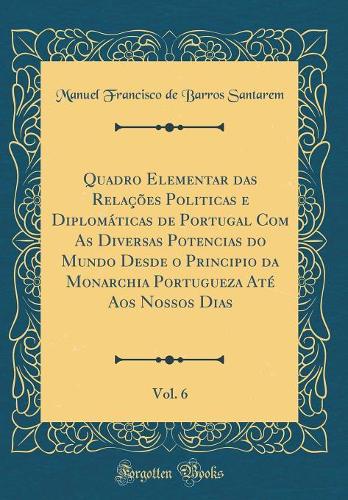 Quadro Elementar das Relações Politicas e Diplomáticas de Portugal Com As Diversas Potencias do Mundo Desde o Principio da Monarchia Portugueza Até Aos Nossos Dias, Vol. 6 (Classic Reprint)