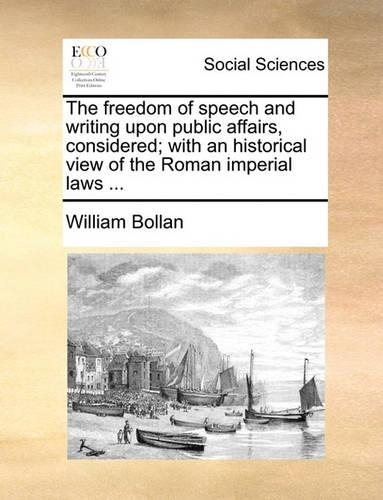 The Freedom of Speech and Writing Upon Public Affairs, Considered; With an Historical View of the Roman Imperial Laws ...