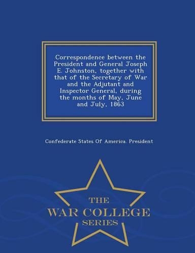 Correspondence Between the President and General Joseph E. Johnston, Together with That of the Secretary of War and the Adjutant and Inspector General, During the Months of May, June and July, 1863 - War College Series