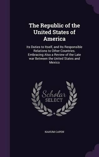The Republic of the United States of America: Its Duties to Itself, and Its Responsible Relations to Other Countries. Embracing Also a Review of the Late War Between the United States and Mexico(English)