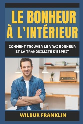 Le Bonheur À l'Intérieur: Comment Trouver Le Vrai Bonheur Et La Tranquillité d'Esprit.