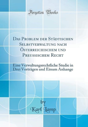 Das Problem der Städtischen Selbstverwaltung nach Österreichischem und Preussischem Recht: Eine Verwaltungsrechtliche Studie in Drei Vorträgen und Einum Anhange (Classic Reprint)