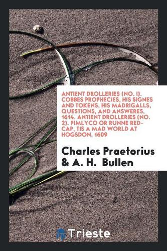 Antient Drolleries (No. I). Cobbes Prophecies, His Signes and Tokens, His Madrigalls, Questions, and Answeres, 1614. Antient Drolleries (No. 2). Pimlyco or Runne Red-Cap, Tis a Mad World at Hogsdon, 1609