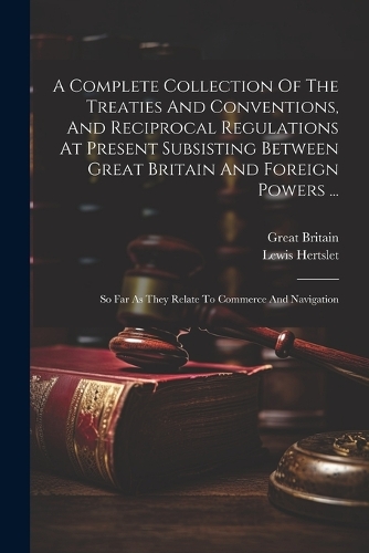 A Complete Collection Of The Treaties And Conventions, And Reciprocal Regulations At Present Subsisting Between Great Britain And Foreign Powers ...: So Far As They Relate To Commerce And Navigation