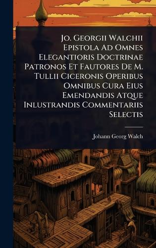 Jo. Georgii Walchii Epistola Ad Omnes Elegantioris Doctrinae Patronos Et Fautores De M. Tullii Ciceronis Operibus Omnibus Cura Eius Emendandis Atque Inlustrandis Commentariis Selectis