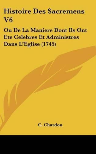 Histoire Des Sacremens V6: Ou De La Maniere Dont Ils Ont Ete Celebres Et Administres Dans L'Eglise (1745)(English)