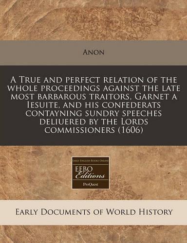 A True and Perfect Relation of the Whole Proceedings Against the Late Most Barbarous Traitors, Garnet a Iesuite, and His Confederats Contayning Sundry Speeches Deliuered by the Lords Commissioners (1606): (English)