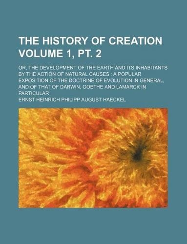 The History of Creation Volume 1, PT. 2; Or, the Development of the Earth and Its Inhabitants by the Action of Natural Causes a Popular Exposition of the Doctrine of Evolution in General, and of That of Darwin, Goethe and Lamarck in Particular