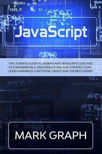 JavaScript: The Ultimate Guide to Understand JavaScript Code and its Fundamentals. Discover Literal and Control Flow. Learn Variables, Functions, Object and the