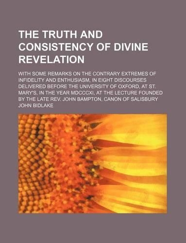 The Truth and Consistency of Divine Revelation; With Some Remarks on the Contrary Extremes of Infidelity and Enthusiasm, in Eight Discourses Delivered Before the University of Oxford, at St. Mary's, in the Year MDCCCXI, at the Lecture Founded by th