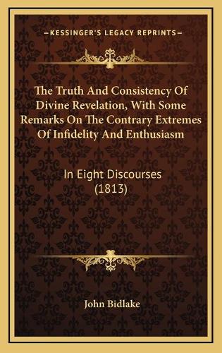 The Truth And Consistency Of Divine Revelation, With Some Remarks On The Contrary Extremes Of Infidelity And Enthusiasm