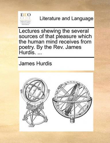Lectures Shewing the Several Sources of That Pleasure Which the Human Mind Receives from Poetry. by the REV. James Hurdis. ...