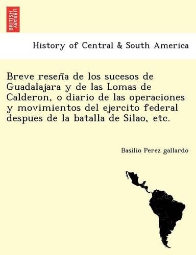 Breve reseña de los sucesos de Guadalajara y de las Lomas de Calderon, o diario de las operaciones y movimientos del ejercito federal despues de la batalla de Silao, etc.: (Spanish)