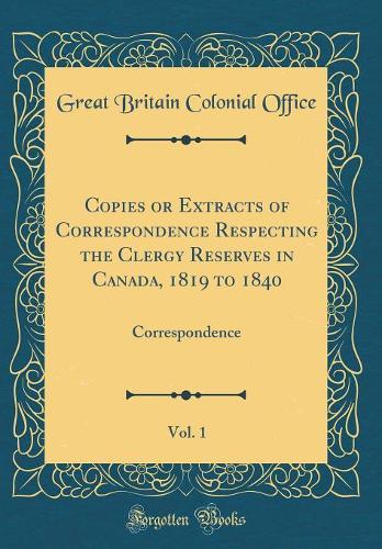 Copies or Extracts of Correspondence Respecting the Clergy Reserves in Canada, 1819 to 1840, Vol. 1