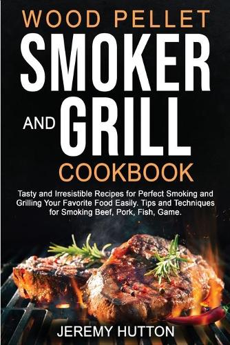 Wood Pellet Smoker and Grill Cookbook: Tasty and Irresistible Recipes for Perfect Smoking and Grilling Your Favorite Food Easily. Tips and Techniques for Smoking Beef, Pork, Fish, Game.