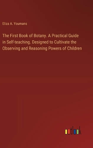 The First Book of Botany. A Practical Guide in Self-teaching. Designed to Cultivate the Observing and Reasoning Powers of Children