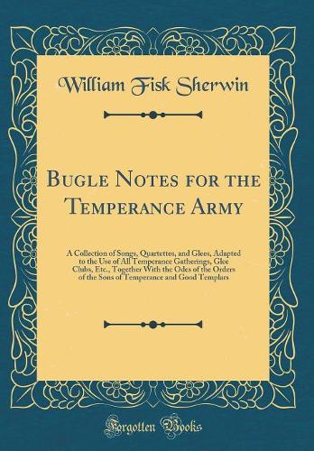 Bugle Notes for the Temperance Army: A Collection of Songs, Quartettes, and Glees, Adapted to the Use of All Temperance Gatherings, Glee Clubs, Etc., Together With the Odes of the Orders of the Sons of Temperance and Good Templars (Classic Reprint)