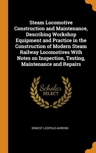 Steam Locomotive Construction and Maintenance, Describing Workshop Equipment and Practice in the Construction of Modern Steam Railway Locomotives With Notes on Inspection, Testing, Maintenance and Repairs