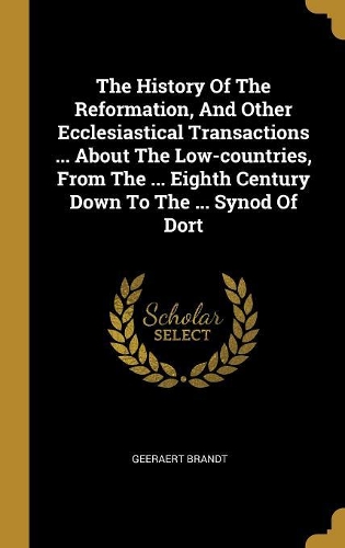 The History Of The Reformation, And Other Ecclesiastical Transactions ... About The Low-countries, From The ... Eighth Century Down To The ... Synod Of Dort
