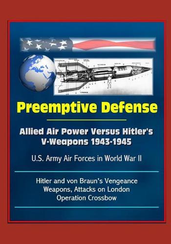 Preemptive Defense: Allied Air Power Versus Hitler's V-Weapons 1943-1945 - U.S. Army Air Forces in World War II, V-2, Hitler and von Braun's Vengeance Weapons, Attacks 