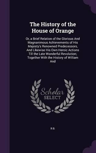 History of the House of Orange: Or, a Brief Relation of the Glorious And Magnanimous Achievements of His Majesty's Renowned Predecessors, And Likewise His Own Heroic Actions Till t