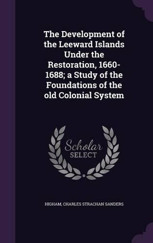 The Development of the Leeward Islands Under the Restoration, 1660-1688; a Study of the Foundations of the old Colonial System