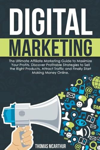 Digital Marketing: The Ultimate Affiliate Marketing Guide to Maximize Your Profits. Discover Profitable Strategies to Sell the Right Products, Attract Traffic and Fina