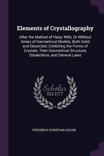 Elements of Crystallography: After the Method of Haüy; With, Or Without Series of Geometrical Models, Both Solid and Dissected; Exhibiting the Forms of Crystals, Their Geometric