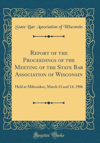 Report of the Proceedings of the Meeting of the State Bar Association of Wisconsin: Held at Milwaukee, March 13 and 14, 1906 (Classic Reprint)