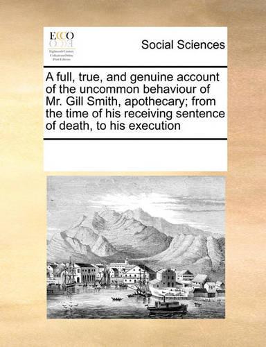 A Full, True, and Genuine Account of the Uncommon Behaviour of Mr. Gill Smith, Apothecary; From the Time of His Receiving Sentence of Death, to His Execution