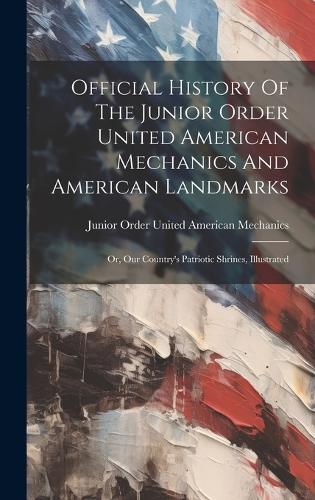 Official History Of The Junior Order United American Mechanics And American Landmarks: Or, Our Country's Patriotic Shrines, Illustrated