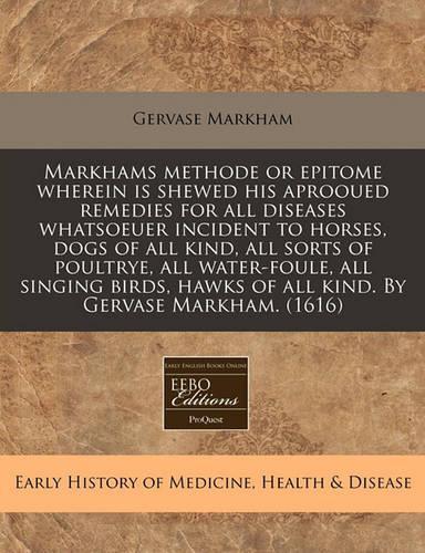 Markhams Methode or Epitome Wherein Is Shewed His Aprooued Remedies for All Diseases Whatsoeuer Incident to Horses, Dogs of All Kind, All Sorts of Poultrye, All Water-Foule, All Singing Birds, Hawks of All Kind. by Gervase Markham. (1616): (English)