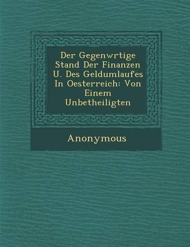 Der Gegenw Rtige Stand Der Finanzen U. Des Geldumlaufes in Oesterreich: Von Einem Unbetheiligten(German)