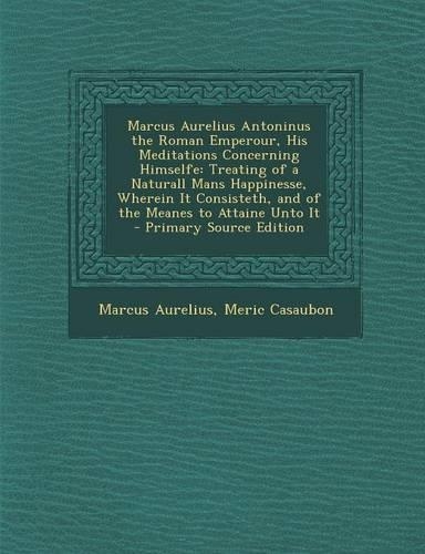 Marcus Aurelius Antoninus the Roman Emperour, His Meditations Concerning Himselfe: Treating of a Naturall Mans Happinesse, Wherein It Consisteth, and of the Meanes to Attaine Unto It(English)