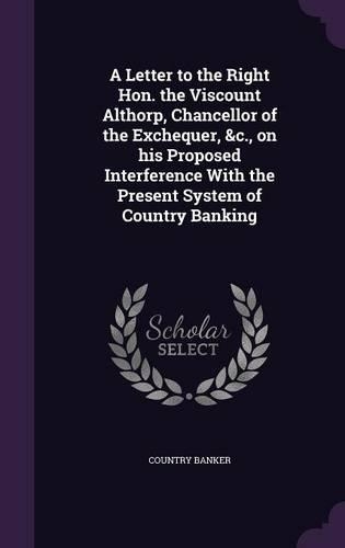 A Letter to the Right Hon. the Viscount Althorp, Chancellor of the Exchequer, &c., on his Proposed Interference With the Present System of Country Banking: (English)
