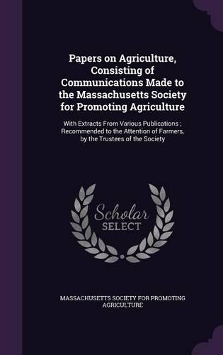 Papers on Agriculture, Consisting of Communications Made to the Massachusetts Society for Promoting Agriculture
