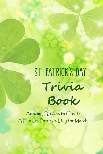 St. Patrick's Day Trivia Book: Amazing Quizzes to Create A Fun St. Patrick's Day for March: The Ultimate Book of Irish Quizzes