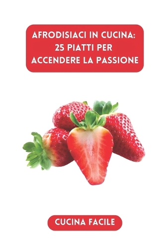 Afrodisiaci in Cucina: 25 Piatti per Accendere la Passione(Delizie in Cucina - Cucina Facile)