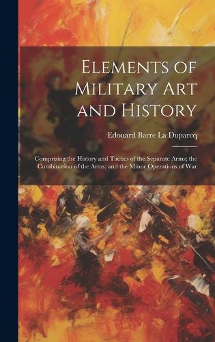 Elements of Military Art and History: Comprising the History and Tactics of the Separate Arms; the Combination of the Arms; and the Minor Operations of War