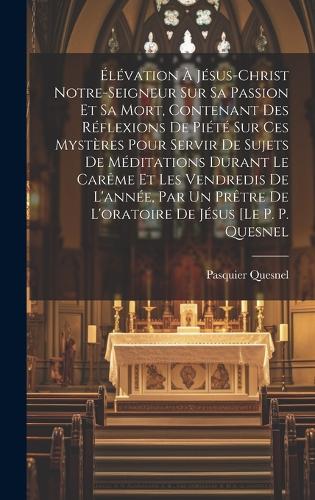 Élévation À Jésus-christ Notre-seigneur Sur Sa Passion Et Sa Mort, Contenant Des Réflexions De Piété Sur Ces Mystères Pour Servir De Sujets De Méditations Durant Le Carême Et Les Vendredis De L'année, Par Un Prêtre De L'oratoire De Jésus [le P. P.