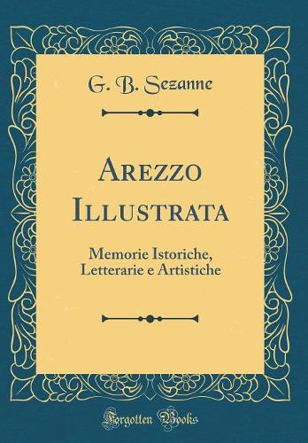 Arezzo Illustrata: Memorie Istoriche, Letterarie e Artistiche (Classic Reprint)