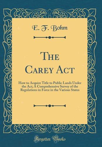 The Carey Act: How to Acquire Title to Public Lands Under the Act; A Comprehensive Survey of the Regulations in Force in the Various States (Classic Reprint)