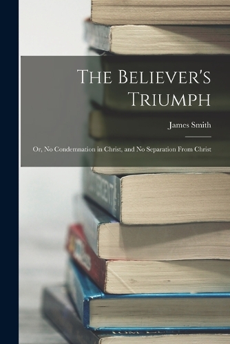 The Believer's Triumph: Or, No Condemnation in Christ, and No Separation From Christ