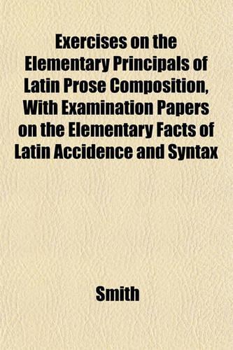 Exercises on the Elementary Principals of Latin Prose Composition, with Examination Papers on the Elementary Facts of Latin Accidence and Syntax